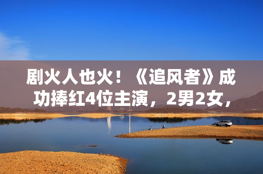 剧火人也火！《追风者》成功捧红4位主演，2男2女，都是实至名归