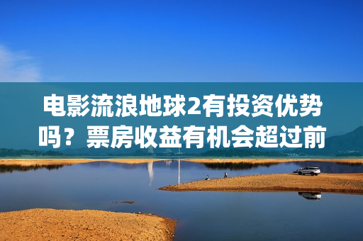 电影流浪地球2有投资优势吗？票房收益有机会超过前作吗？(电影流浪地球2影评)