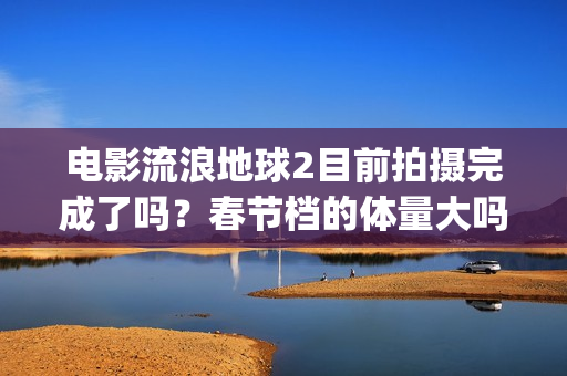 电影流浪地球2目前拍摄完成了吗？春节档的体量大吗？(电影流浪地球2星辰影院观看)