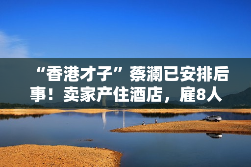 “香港才子”蔡澜已安排后事！卖家产住酒店，雇8人照顾月薪50万