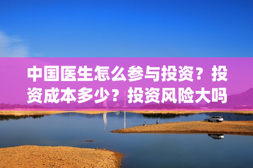 中国医生怎么参与投资？投资成本多少？投资风险大吗？(中国医生怎么看病)