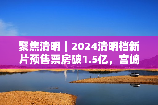 聚焦清明｜2024清明档新片预售票房破1.5亿，宫崎骏新作暂列第一