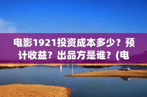 电影1921投资成本多少?预计收益?出品方是谁?(电影1921总投资) 电影1921投资成本多少?预计收益?出品方是谁?(电影1921总投资)