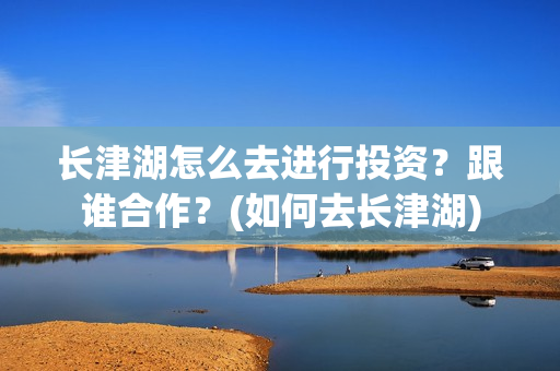 长津湖怎么去进行投资?跟谁合作?(如何去长津湖) 长津湖怎么去进行投资?跟谁合作?(如何去长津湖)
