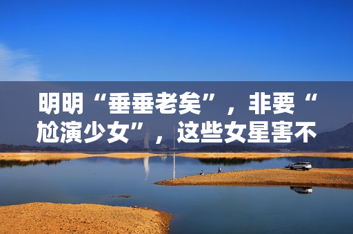 明明“垂垂老矣”，非要“尬演少女”，这些女星害不害臊？