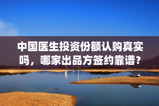 中国医生投资份额认购真实吗，哪家出品方签约靠谱？(中国医生投资了多少钱)
