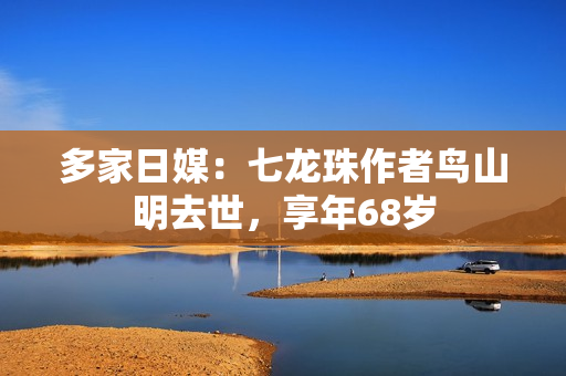 多家日媒：七龙珠作者鸟山明去世，享年68岁