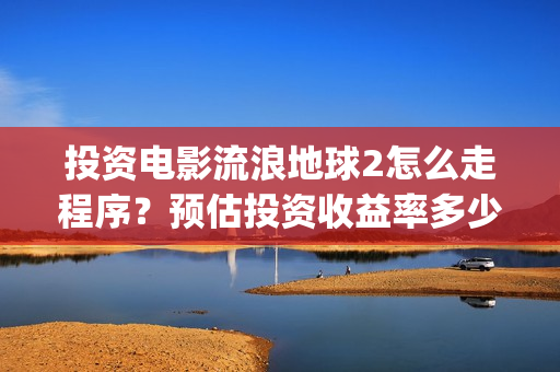 投资电影流浪地球2怎么走程序？预估投资收益率多少？有保底协议吗？(电影流浪地球百度百科)