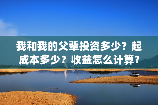 我和我的父辈投资多少?起成本多少?收益怎么计算?(我和我的父辈演的是啥) 我和我的父辈投资多少?起成本多少?收益怎么计算?(我和我的父辈演的是啥)