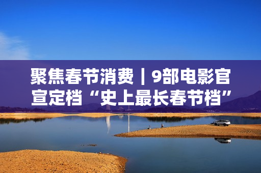 聚焦春节消费｜9部电影官宣定档“史上最长春节档”，有望创票房新高