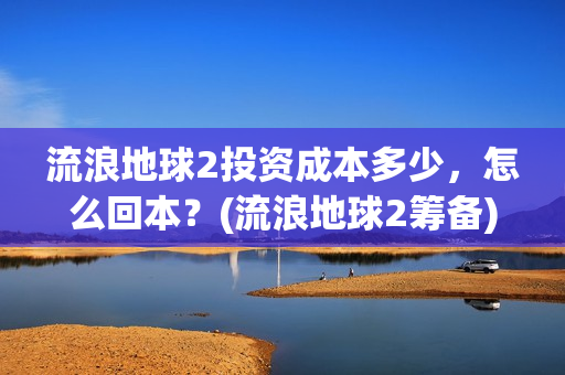 流浪地球2投资成本多少，怎么回本？(流浪地球2筹备)