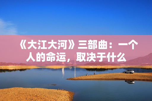 《大江大河》三部曲：一个人的命运，取决于什么