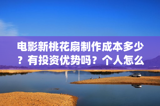 电影新桃花扇制作成本多少？有投资优势吗？个人怎么投？(新桃花扇什么时候上映,票房)