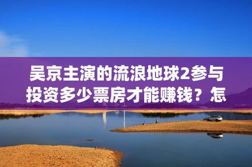 吴京主演的流浪地球2参与投资多少票房才能赚钱？怎么确保兑付问题？(吴京主演流浪地球2)