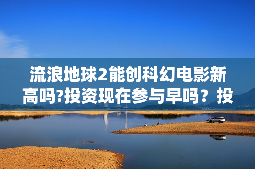 流浪地球2能创科幻电影新高吗?投资现在参与早吗？投资成本多少？(流浪地球2能创造人物吗)