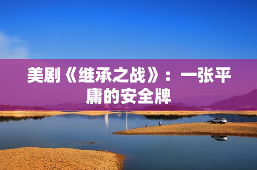 美剧《继承之战》：一张平庸的安全牌