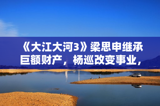 《大江大河3》梁思申继承巨额财产，杨巡改变事业，雷东宝无成就