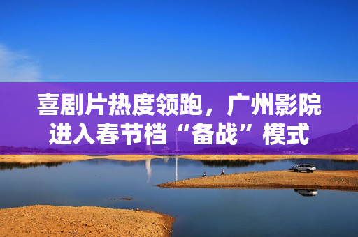 喜剧片热度领跑，广州影院进入春节档“备战”模式