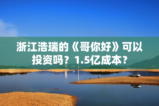 浙江浩瑞的《哥你好》可以投资吗？1.5亿成本？