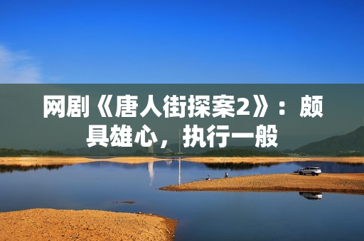 网剧《唐人街探案2》：颇具雄心，执行一般