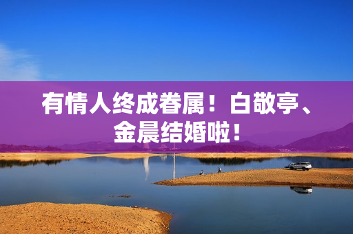 有情人终成眷属！白敬亭、金晨结婚啦！