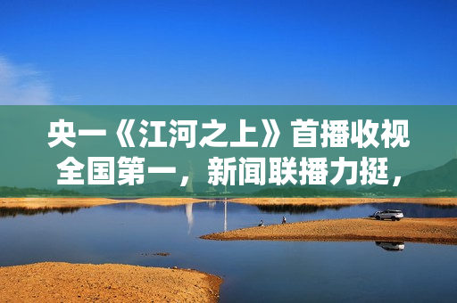 央一《江河之上》首播收视全国第一,新闻联播力挺,熬夜追不停了 央一《江河之上》首播收视全国第一,新闻联播力挺,熬夜追不停了
