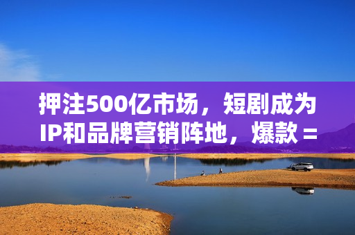 押注500亿市场，短剧成为IP和品牌营销阵地，爆款＝重复？