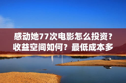 感动她77次电影怎么投资?收益空间如何?最低成本多少?(感动她77次电影免费观看) 感动她77次电影怎么投资?收益空间如何?最低成本多少?(感动她77次电影免费观看)
