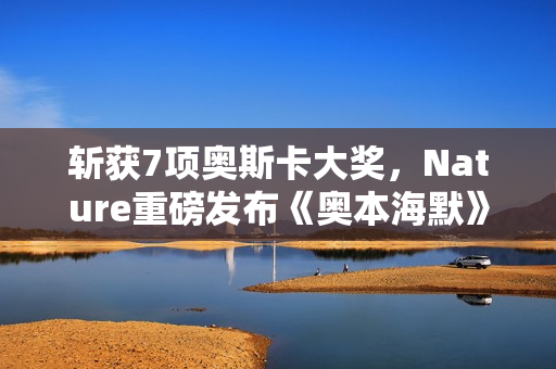 斩获7项奥斯卡大奖，Nature重磅发布《奥本海默》专题！诺兰断言：AI时代人类再次迎来「奥本海默时刻」