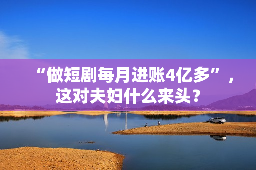 “做短剧每月进账4亿多”，这对夫妇什么来头？