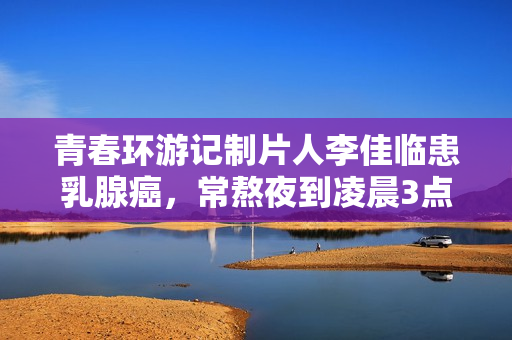 青春环游记制片人李佳临患乳腺癌，常熬夜到凌晨3点，已写好遗书