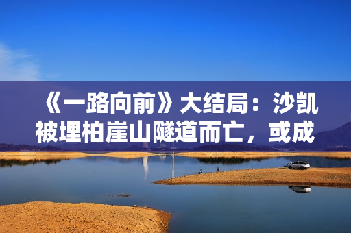 《一路向前》大结局：沙凯被埋柏崖山隧道而亡，或成他最好的归宿