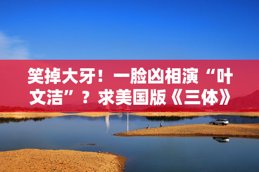笑掉大牙！一脸凶相演“叶文洁”？求美国版《三体》别闭眼选角了