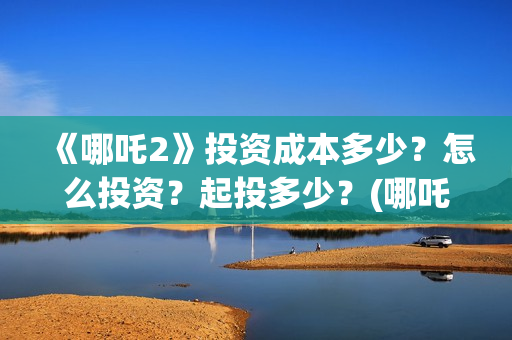 《哪吒2》投资成本多少？怎么投资？起投多少？(哪吒2票房预测)