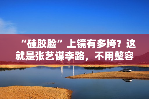 “硅胶脸”上镜有多垮？这就是张艺谋李路，不用整容脸的原因吧？