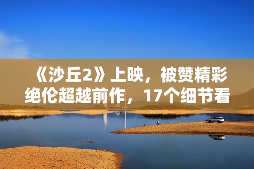 《沙丘2》上映，被赞精彩绝伦超越前作，17个细节看懂这部电影