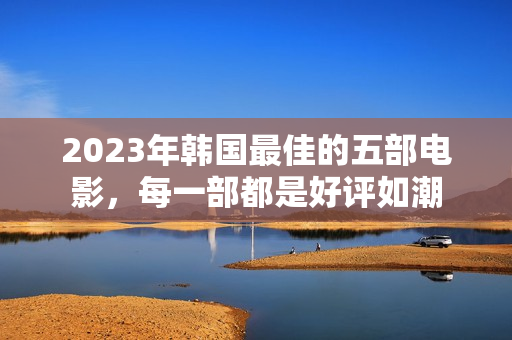 2023年韩国最佳的五部电影，每一部都是好评如潮