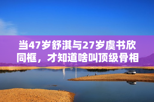 当47岁舒淇与27岁虞书欣同框，才知道啥叫顶级骨相