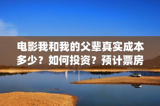 电影我和我的父辈真实成本多少？如何投资？预计票房多少？(电影我和我的父亲演员表全部)