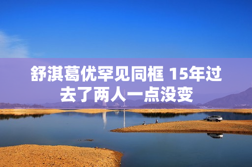 舒淇葛优罕见同框 15年过去了两人一点没变