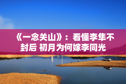 《一念关山》：看懂李隼不封后 初月为何嫁李同光