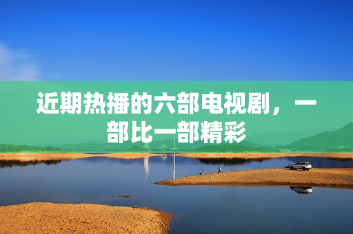 近期热播的六部电视剧，一部比一部精彩