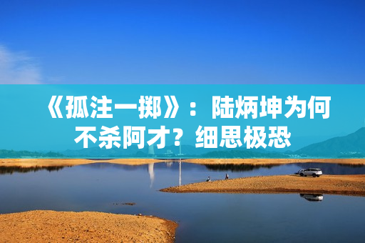 《孤注一掷》：陆炳坤为何不杀阿才？细思极恐