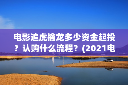 电影追虎擒龙多少资金起投？认购什么流程？(2021电影追虎擒龙)