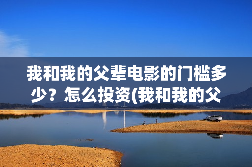 我和我的父辈电影的门槛多少？怎么投资(我和我的父辈电影多长时间能看完)