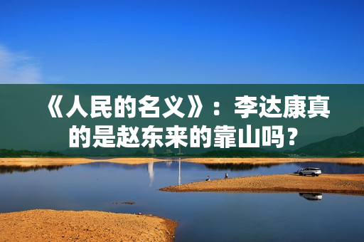 《人民的名义》:李达康真的是赵东来的靠山吗? 《人民的名义》:李达康真的是赵东来的靠山吗?