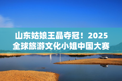 山东姑娘王晶夺冠！2025全球旅游文化小姐中国大赛总决赛华美收官(山东电视台主持人王晶)
