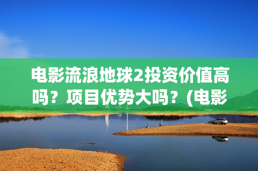 电影流浪地球2投资价值高吗？项目优势大吗？(电影流浪地球2影评)