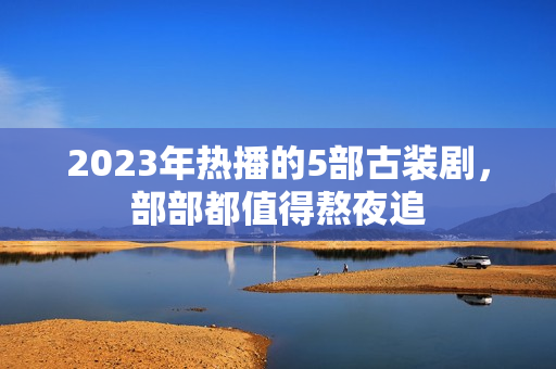 2023年热播的5部古装剧，部部都值得熬夜追