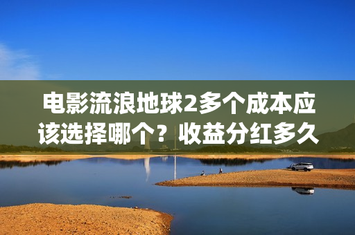 电影流浪地球2多个成本应该选择哪个？收益分红多久能拿到？(流浪地球2观后感)
